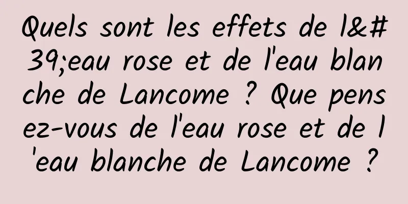 Quels sont les effets de l'eau rose et de l'eau blanche de Lancome ? Que pensez-vous de l'eau rose et de l'eau blanche de Lancome ?