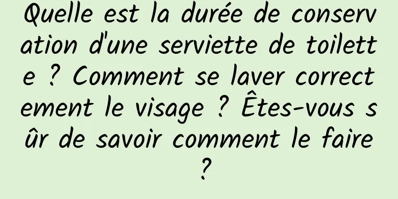 Quelle est la durée de conservation d'une serviette de toilette ? Comment se laver correctement le visage ? Êtes-vous sûr de savoir comment le faire ?
