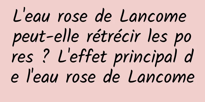 L'eau rose de Lancome peut-elle rétrécir les pores ? L'effet principal de l'eau rose de Lancome