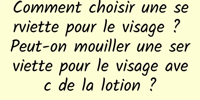 Comment choisir une serviette pour le visage ? Peut-on mouiller une serviette pour le visage avec de la lotion ?