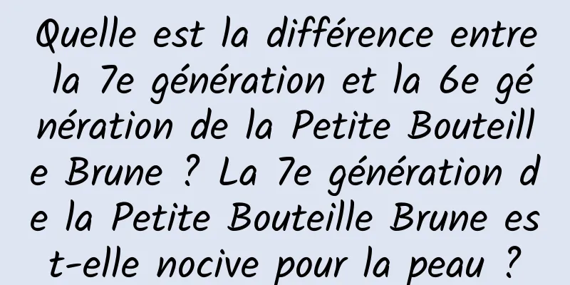 Quelle est la différence entre la 7e génération et la 6e génération de la Petite Bouteille Brune ? La 7e génération de la Petite Bouteille Brune est-elle nocive pour la peau ?