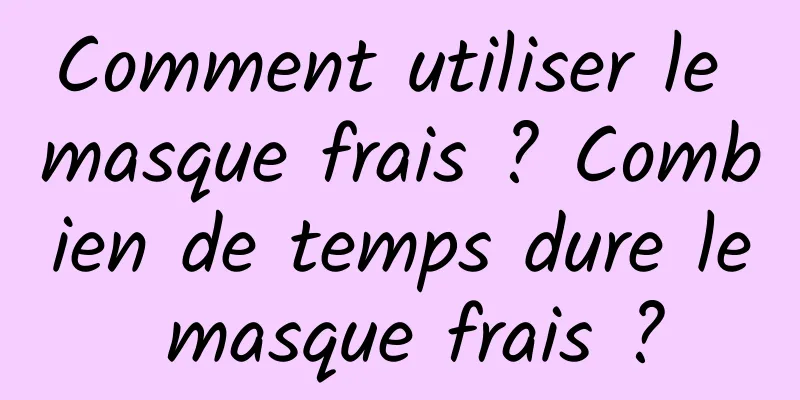 Comment utiliser le masque frais ? Combien de temps dure le masque frais ?