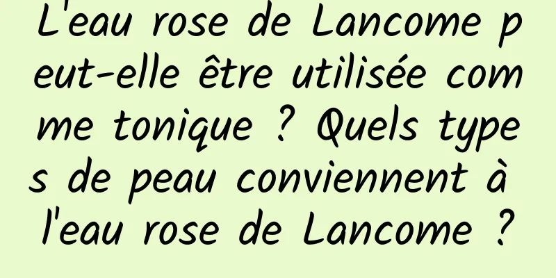 L'eau rose de Lancome peut-elle être utilisée comme tonique ? Quels types de peau conviennent à l'eau rose de Lancome ?