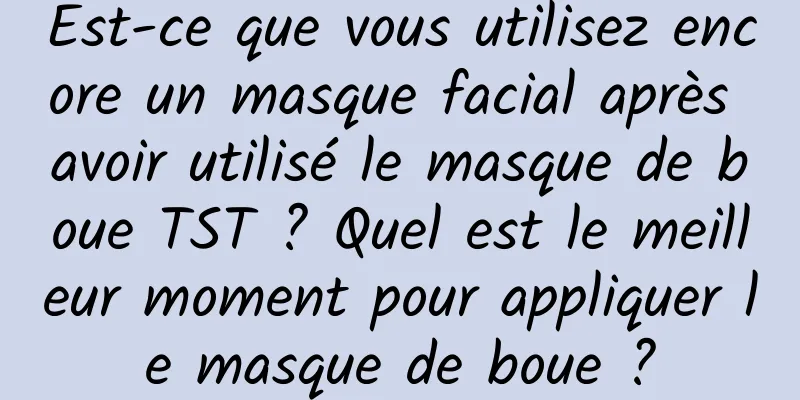 Est-ce que vous utilisez encore un masque facial après avoir utilisé le masque de boue TST ? Quel est le meilleur moment pour appliquer le masque de boue ?