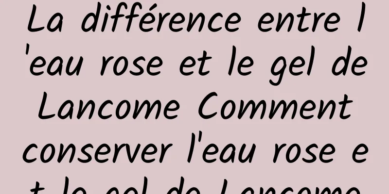 La différence entre l'eau rose et le gel de Lancome Comment conserver l'eau rose et le gel de Lancome