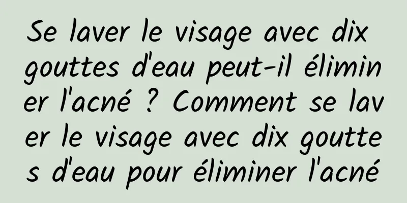 Se laver le visage avec dix gouttes d'eau peut-il éliminer l'acné ? Comment se laver le visage avec dix gouttes d'eau pour éliminer l'acné