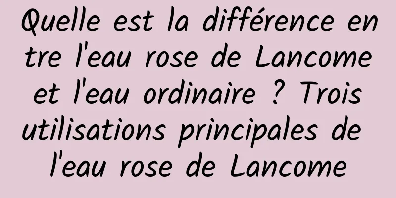 Quelle est la différence entre l'eau rose de Lancome et l'eau ordinaire ? Trois utilisations principales de l'eau rose de Lancome