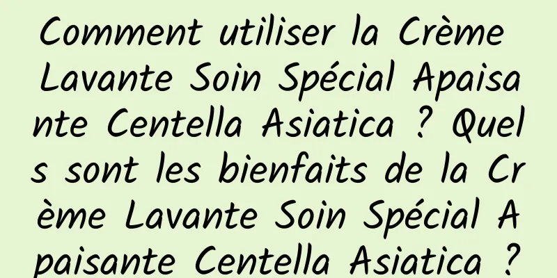 Comment utiliser la Crème Lavante Soin Spécial Apaisante Centella Asiatica ? Quels sont les bienfaits de la Crème Lavante Soin Spécial Apaisante Centella Asiatica ?