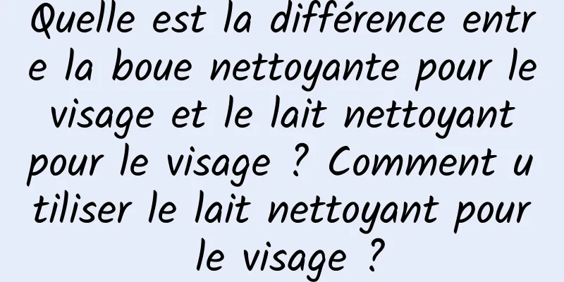 Quelle est la différence entre la boue nettoyante pour le visage et le lait nettoyant pour le visage ? Comment utiliser le lait nettoyant pour le visage ?