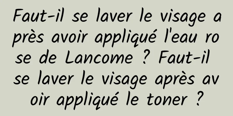 Faut-il se laver le visage après avoir appliqué l'eau rose de Lancome ? Faut-il se laver le visage après avoir appliqué le toner ?