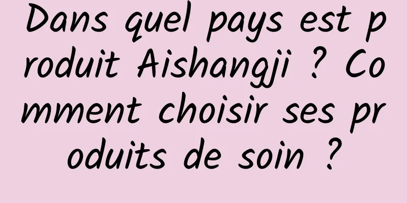Dans quel pays est produit Aishangji ? Comment choisir ses produits de soin ?