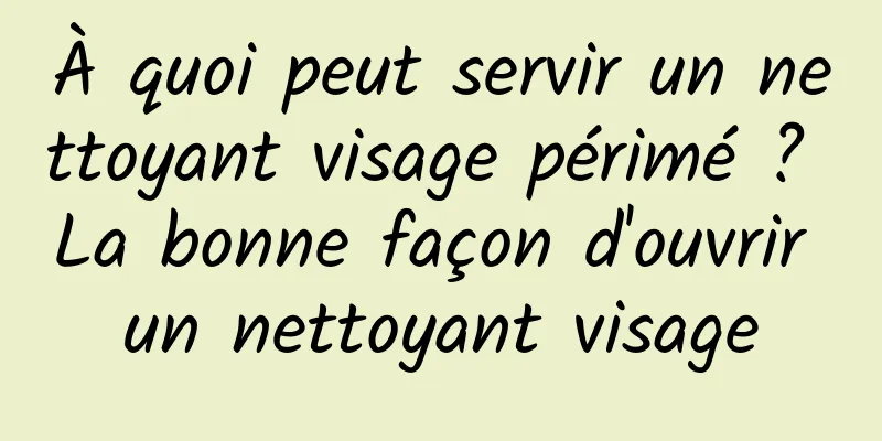À quoi peut servir un nettoyant visage périmé ? La bonne façon d'ouvrir un nettoyant visage