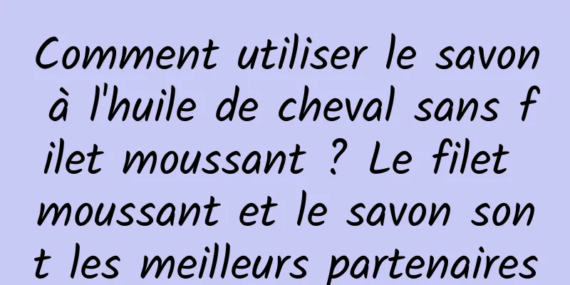 Comment utiliser le savon à l'huile de cheval sans filet moussant ? Le filet moussant et le savon sont les meilleurs partenaires