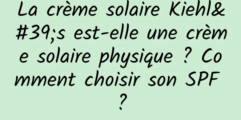 La crème solaire Kiehl's est-elle une crème solaire physique ? Comment choisir son SPF ?