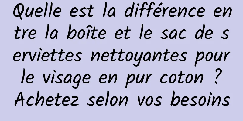 Quelle est la différence entre la boîte et le sac de serviettes nettoyantes pour le visage en pur coton ? Achetez selon vos besoins