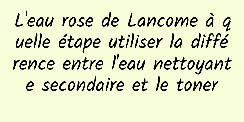 L'eau rose de Lancome à quelle étape utiliser la différence entre l'eau nettoyante secondaire et le toner