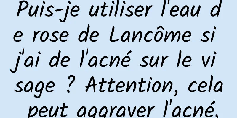 Puis-je utiliser l'eau de rose de Lancôme si j'ai de l'acné sur le visage ? Attention, cela peut aggraver l'acné.