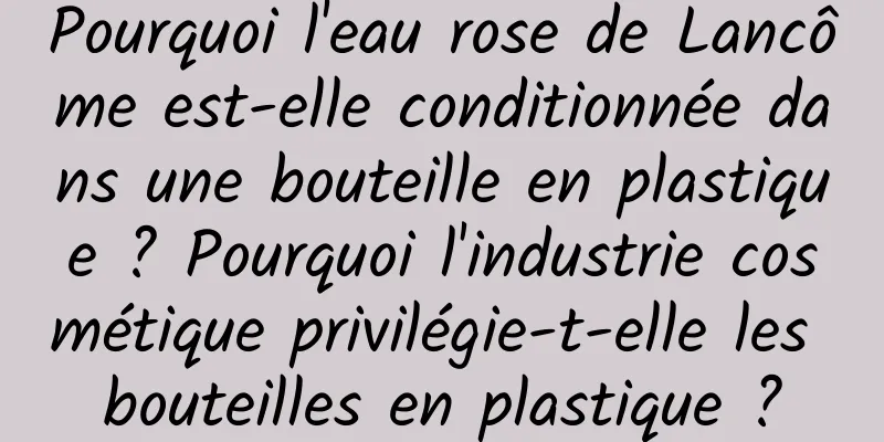 Pourquoi l'eau rose de Lancôme est-elle conditionnée dans une bouteille en plastique ? Pourquoi l'industrie cosmétique privilégie-t-elle les bouteilles en plastique ?