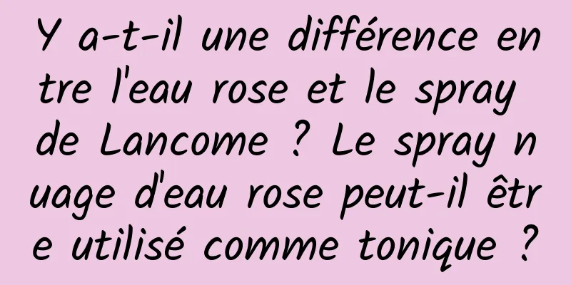 Y a-t-il une différence entre l'eau rose et le spray de Lancome ? Le spray nuage d'eau rose peut-il être utilisé comme tonique ?