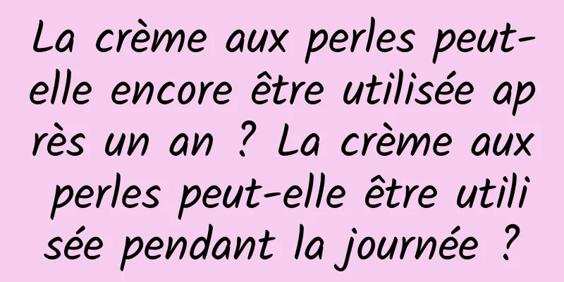 La crème aux perles peut-elle encore être utilisée après un an ? La crème aux perles peut-elle être utilisée pendant la journée ?