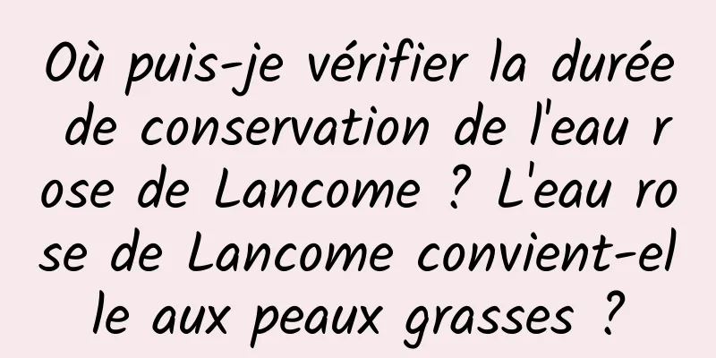 Où puis-je vérifier la durée de conservation de l'eau rose de Lancome ? L'eau rose de Lancome convient-elle aux peaux grasses ?