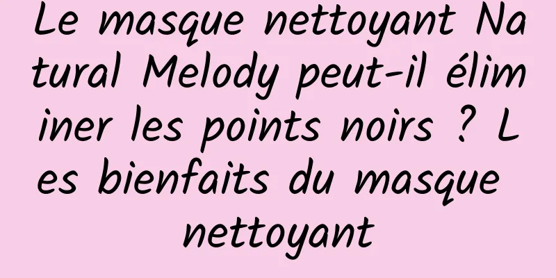 Le masque nettoyant Natural Melody peut-il éliminer les points noirs ? Les bienfaits du masque nettoyant