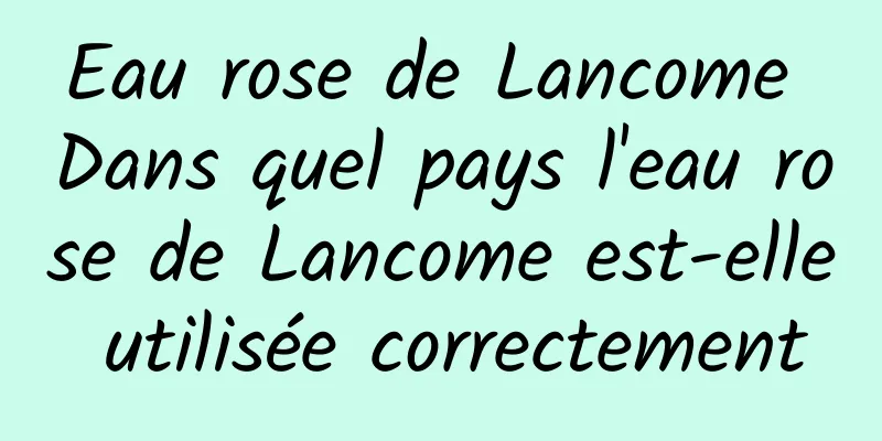 Eau rose de Lancome Dans quel pays l'eau rose de Lancome est-elle utilisée correctement