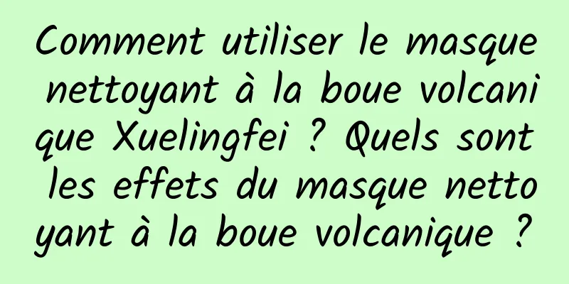 Comment utiliser le masque nettoyant à la boue volcanique Xuelingfei ? Quels sont les effets du masque nettoyant à la boue volcanique ?