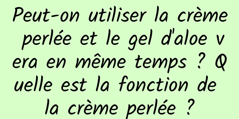Peut-on utiliser la crème perlée et le gel d'aloe vera en même temps ? Quelle est la fonction de la crème perlée ?