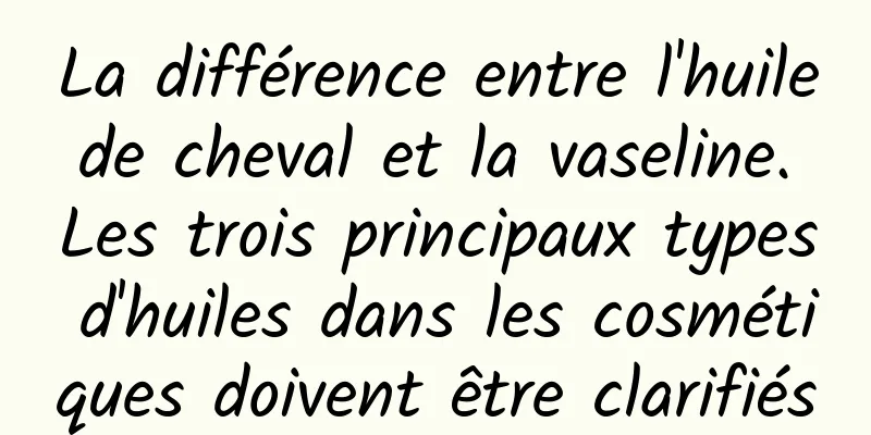 La différence entre l'huile de cheval et la vaseline. Les trois principaux types d'huiles dans les cosmétiques doivent être clarifiés