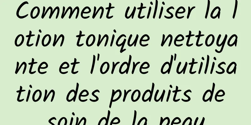 Comment utiliser la lotion tonique nettoyante et l'ordre d'utilisation des produits de soin de la peau