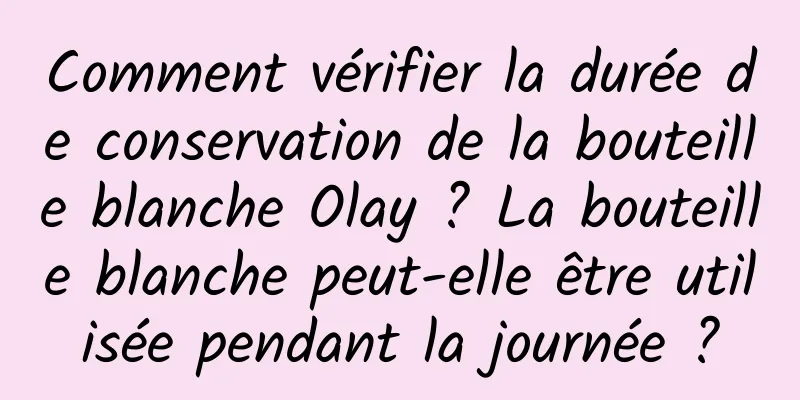 Comment vérifier la durée de conservation de la bouteille blanche Olay ? La bouteille blanche peut-elle être utilisée pendant la journée ?