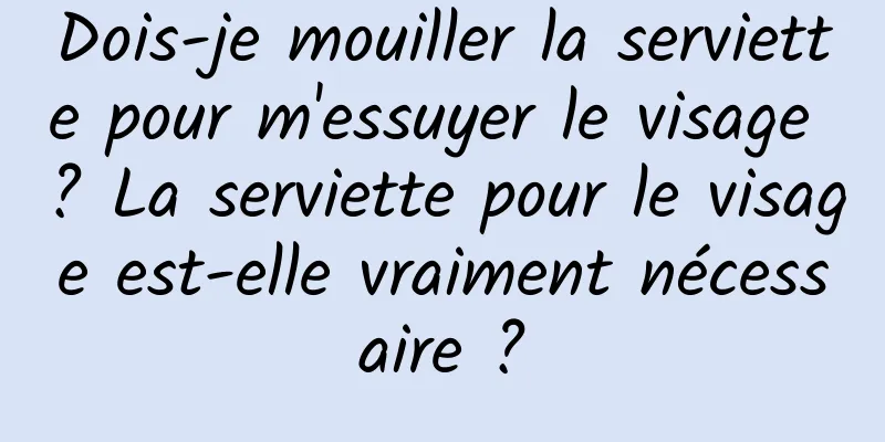 Dois-je mouiller la serviette pour m'essuyer le visage ? La serviette pour le visage est-elle vraiment nécessaire ?
