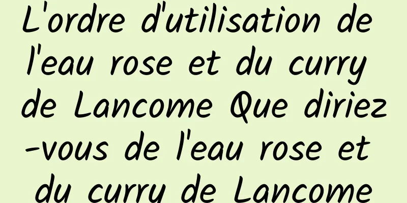 L'ordre d'utilisation de l'eau rose et du curry de Lancome Que diriez-vous de l'eau rose et du curry de Lancome