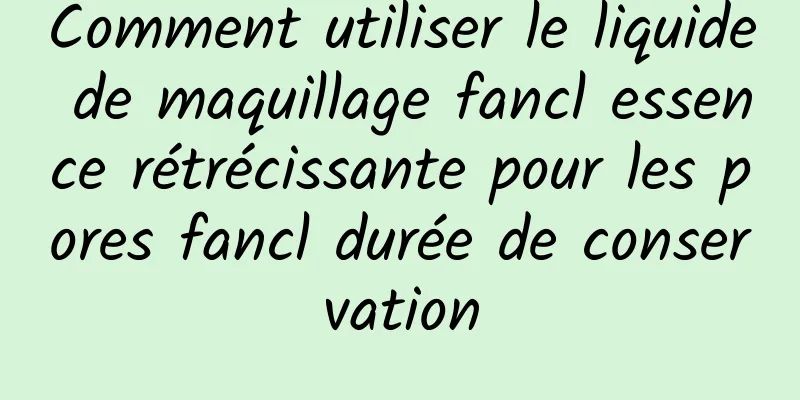 Comment utiliser le liquide de maquillage fancl essence rétrécissante pour les pores fancl durée de conservation