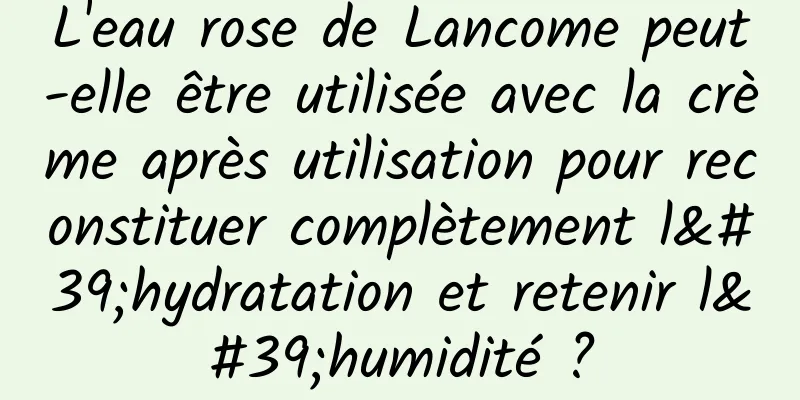L'eau rose de Lancome peut-elle être utilisée avec la crème après utilisation pour reconstituer complètement l'hydratation et retenir l'humidité ?