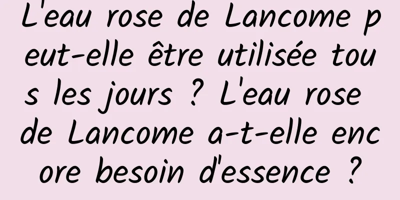 L'eau rose de Lancome peut-elle être utilisée tous les jours ? L'eau rose de Lancome a-t-elle encore besoin d'essence ?