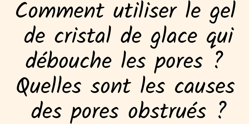 Comment utiliser le gel de cristal de glace qui débouche les pores ? Quelles sont les causes des pores obstrués ?