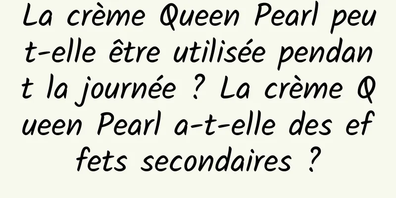 La crème Queen Pearl peut-elle être utilisée pendant la journée ? La crème Queen Pearl a-t-elle des effets secondaires ?