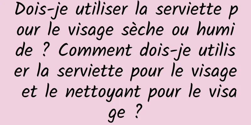 Dois-je utiliser la serviette pour le visage sèche ou humide ? Comment dois-je utiliser la serviette pour le visage et le nettoyant pour le visage ?