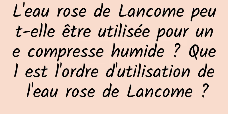 L'eau rose de Lancome peut-elle être utilisée pour une compresse humide ? Quel est l'ordre d'utilisation de l'eau rose de Lancome ?