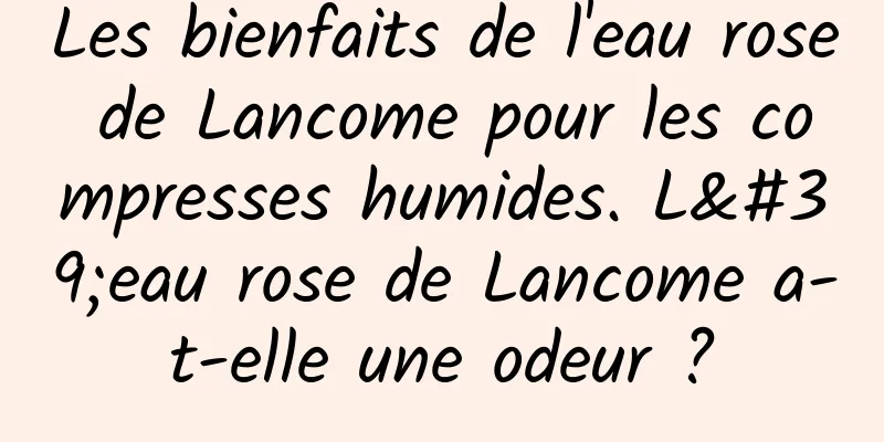 Les bienfaits de l'eau rose de Lancome pour les compresses humides. L'eau rose de Lancome a-t-elle une odeur ?