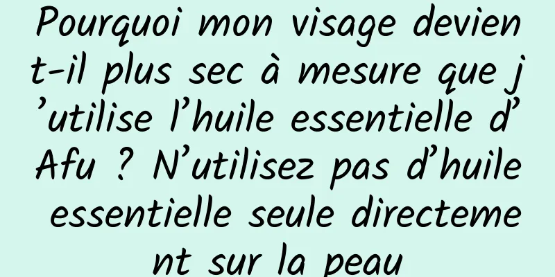 Pourquoi mon visage devient-il plus sec à mesure que j’utilise l’huile essentielle d’Afu ? N’utilisez pas d’huile essentielle seule directement sur la peau