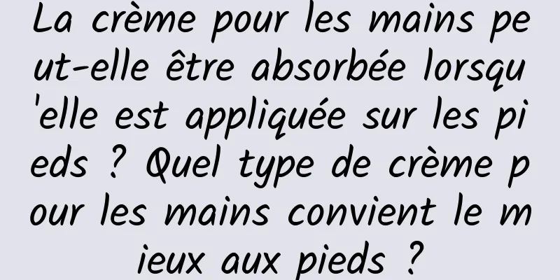 La crème pour les mains peut-elle être absorbée lorsqu'elle est appliquée sur les pieds ? Quel type de crème pour les mains convient le mieux aux pieds ?