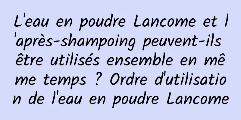 L'eau en poudre Lancome et l'après-shampoing peuvent-ils être utilisés ensemble en même temps ? Ordre d'utilisation de l'eau en poudre Lancome