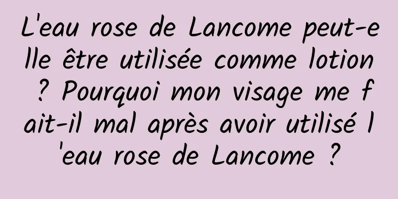 L'eau rose de Lancome peut-elle être utilisée comme lotion ? Pourquoi mon visage me fait-il mal après avoir utilisé l'eau rose de Lancome ?