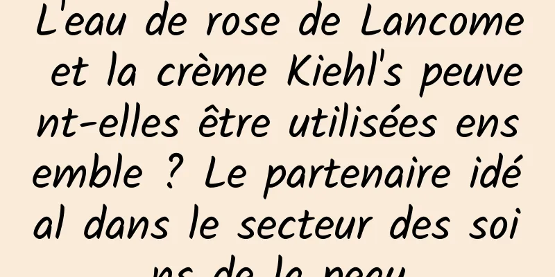 L'eau de rose de Lancome et la crème Kiehl's peuvent-elles être utilisées ensemble ? Le partenaire idéal dans le secteur des soins de la peau