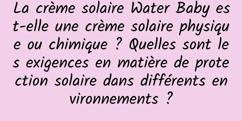 La crème solaire Water Baby est-elle une crème solaire physique ou chimique ? Quelles sont les exigences en matière de protection solaire dans différents environnements ?