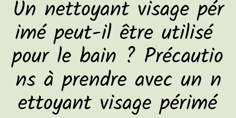 Un nettoyant visage périmé peut-il être utilisé pour le bain ? Précautions à prendre avec un nettoyant visage périmé