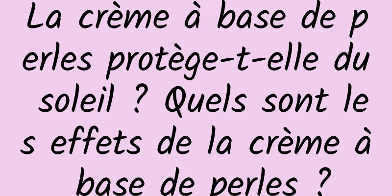 La crème à base de perles protège-t-elle du soleil ? Quels sont les effets de la crème à base de perles ?